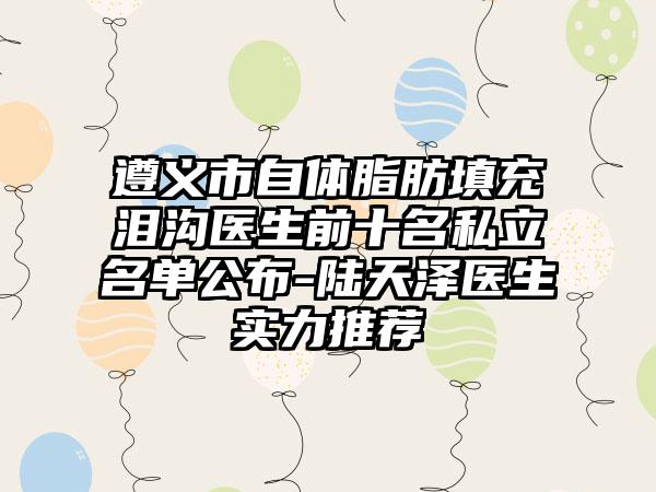 遵义市自体脂肪填充泪沟医生前十名私立名单公布-陆天泽医生实力推荐