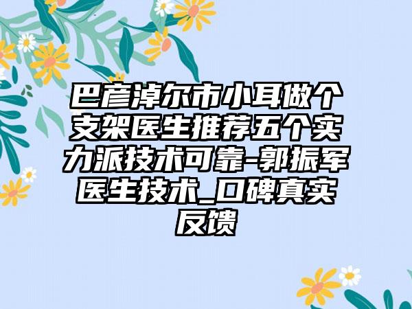 巴彦淖尔市小耳做个支架医生推荐五个实力派技术可靠-郭振军医生技术_口碑真实反馈