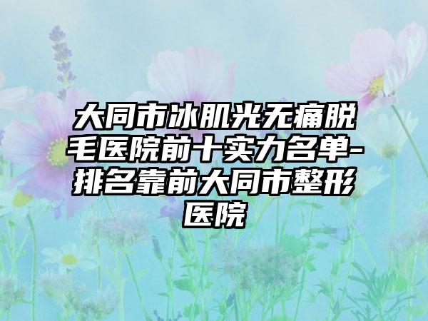 大同市冰肌光无痛脱毛医院前十实力名单-排名靠前大同市整形医院