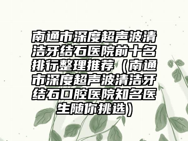 南通市深度超声波清洁牙结石医院前十名排行整理推荐（南通市深度超声波清洁牙结石口腔医院有名医生随你挑选）