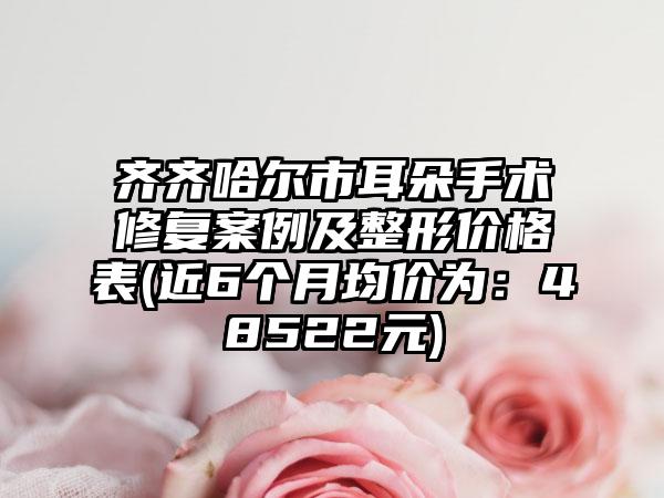 齐齐哈尔市耳朵手术修复实例及整形价格表(近6个月均价为：48522元)