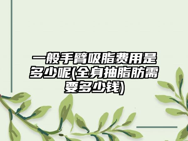 一般手臂吸脂费用是多少呢(全身抽脂肪需要多少钱)