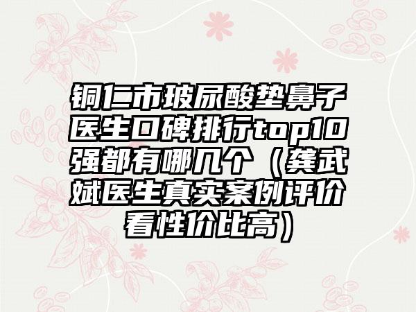 铜仁市玻尿酸垫鼻子医生口碑排行top10强都有哪几个（龚武斌医生真实实例评价看性价比高）