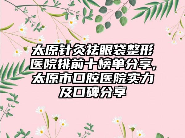 太原针灸祛眼袋整形医院排前十榜单分享,太原市口腔医院实力及口碑分享