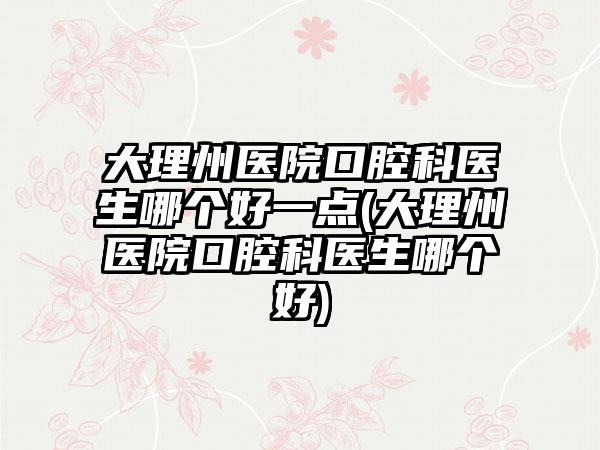 大理州医院口腔科医生哪个好一点(大理州医院口腔科医生哪个好)