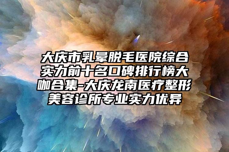 大庆市乳晕脱毛医院综合实力前十名口碑排行榜大咖合集-大庆龙南医疗整形美容诊所正规实力优异