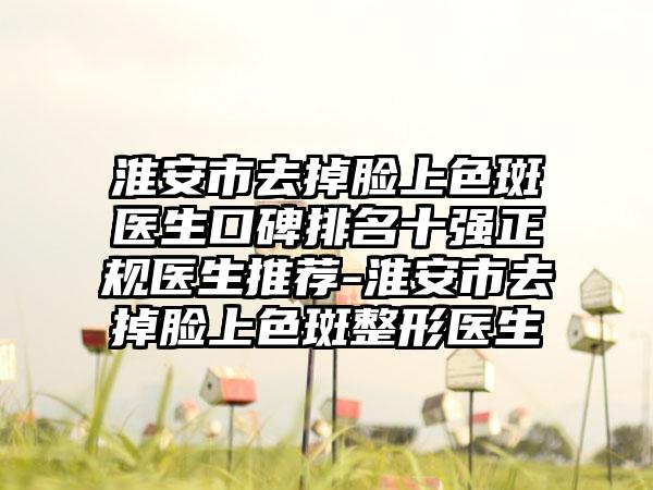 淮安市去掉脸上色斑医生口碑排名十强正规医生推荐-淮安市去掉脸上色斑整形医生