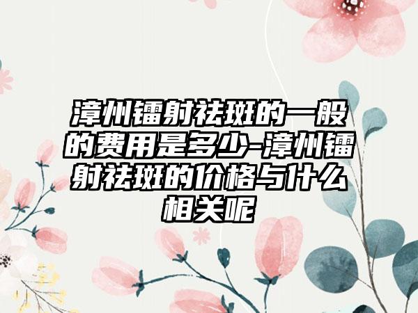 漳州镭射祛斑的一般的费用是多少-漳州镭射祛斑的价格与什么相关呢