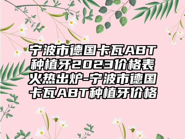 宁波市德国卡瓦ABT种植牙2023价格表火热出炉-宁波市德国卡瓦ABT种植牙价格