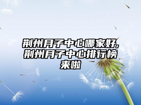 荆州月子中心哪家好,荆州月子中心排行榜来啦