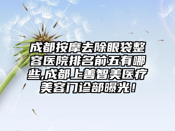 成都按摩去除眼袋整容医院排名前五有哪些,成都上善智美医疗美容门诊部曝光！