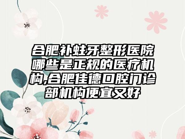 合肥补蛀牙整形医院哪些是正规的医疗机构,合肥佳德口腔门诊部机构便宜又好