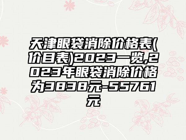 天津眼袋消除价格表(价目表)2023一览,2023年眼袋消除价格为3838元-55761元