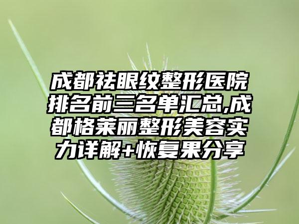 成都祛眼纹整形医院排名前三名单汇总,成都格莱丽整形美容实力详解+修复果分享