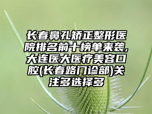 长春鼻孔矫正整形医院排名前十榜单来袭,大连医大医疗美容口腔(长春路门诊部)关注多选择多