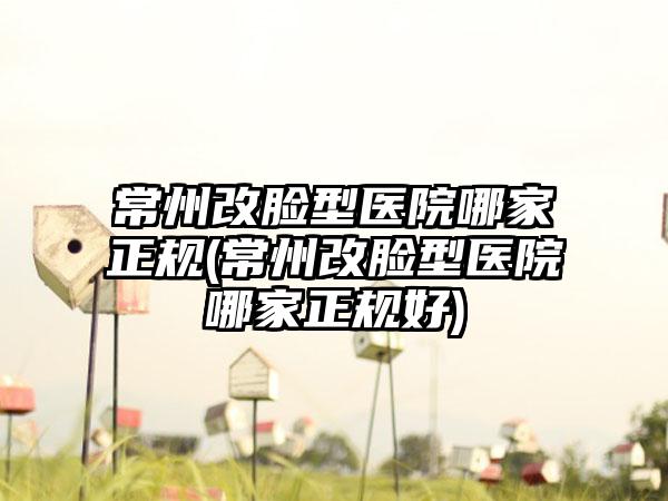 常州改脸型医院哪家正规(常州改脸型医院哪家正规好)