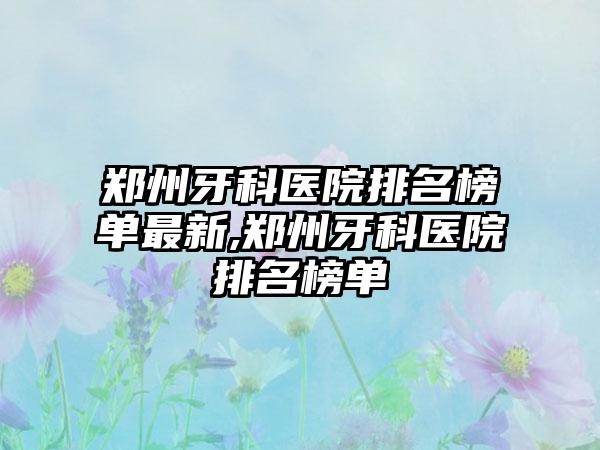 郑州牙科医院排名榜单非常新,郑州牙科医院排名榜单