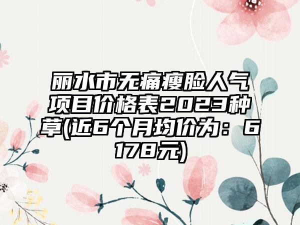 丽水市无痛瘦脸人气项目价格表2023种草(近6个月均价为：6178元)