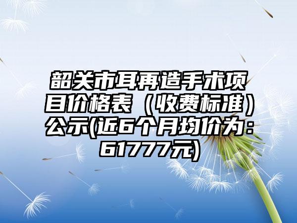 韶关市耳再造手术项目价格表（收费标准）公示(近6个月均价为：61777元)