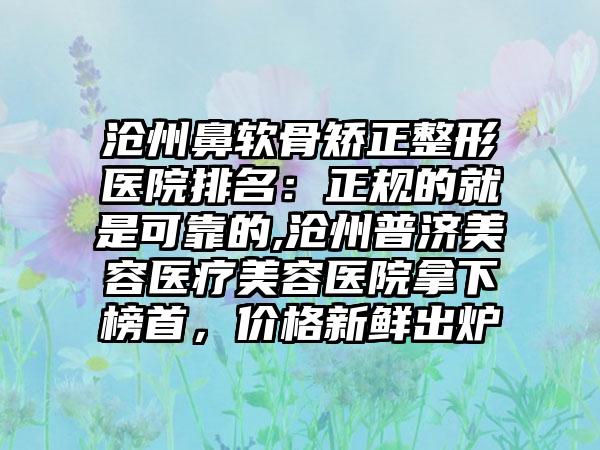 沧州鼻软骨矫正整形医院排名：正规的就是可靠的,沧州普济美容医疗美容医院拿下榜首，价格新鲜出炉