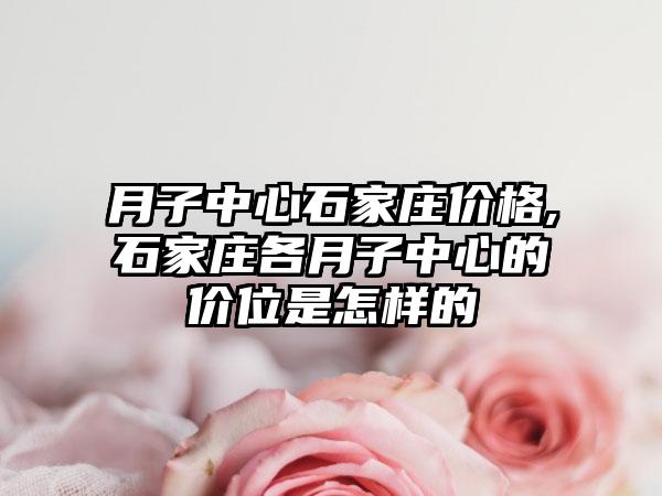 月子中心石家庄价格,石家庄各月子中心的价位是怎样的