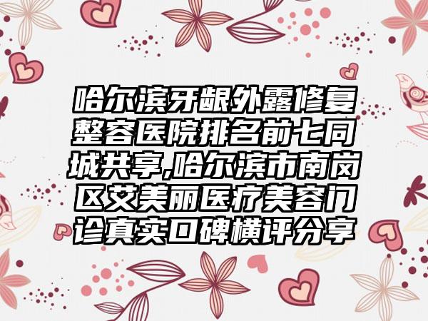 哈尔滨牙龈外露修复整容医院排名前七同城共享,哈尔滨市南岗区艾美丽医疗美容门诊真实口碑横评分享