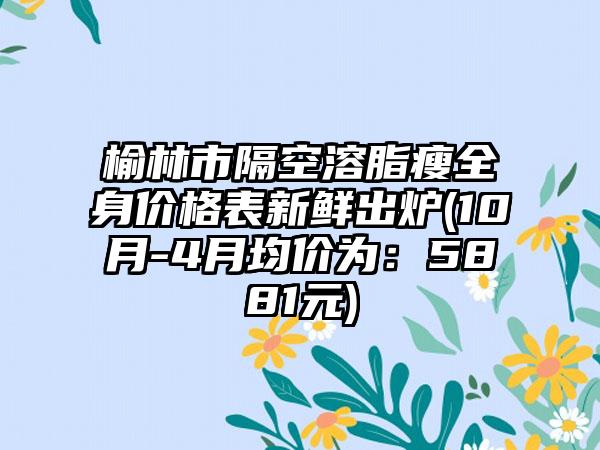 榆林市隔空溶脂瘦全身价格表新鲜出炉(10月-4月均价为：5881元)