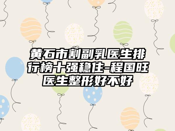 黄石市割副乳医生排行榜十强稳住-程国旺医生整形好不好