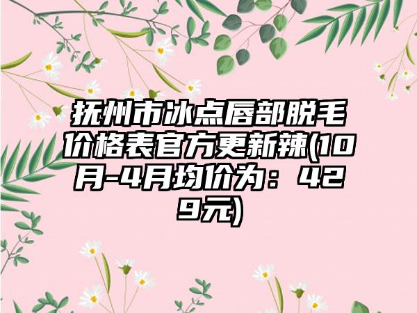 抚州市冰点唇部脱毛价格表官方更新辣(10月-4月均价为：429元)