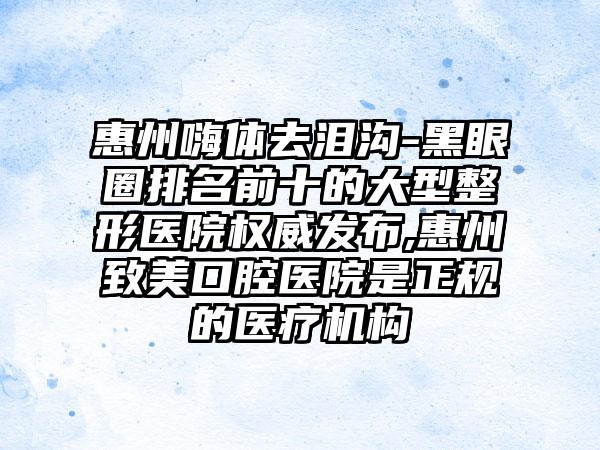 惠州嗨体去泪沟-黑眼圈排名前十的大型整形医院权威发布,惠州致美口腔医院是正规的医疗机构