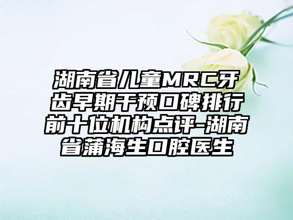 湖南省儿童MRC牙齿早期干预口碑排行前十位机构点评-湖南省蒲海生口腔医生