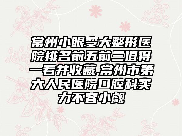 常州小眼变大整形医院排名前五前三值得一看并收藏,常州市第六人民医院口腔科实力不容小觑