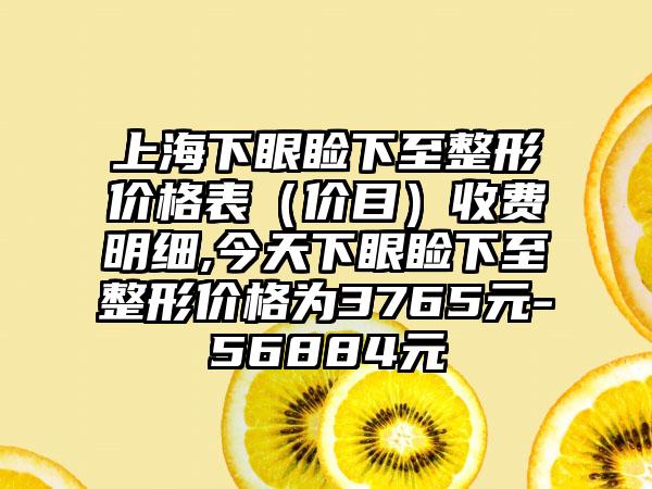 上海下眼睑下至整形价格表（价目）收费明细,今天下眼睑下至整形价格为3765元-56884元