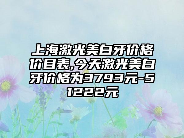 上海激光美白牙价格价目表,今天激光美白牙价格为3793元-51222元