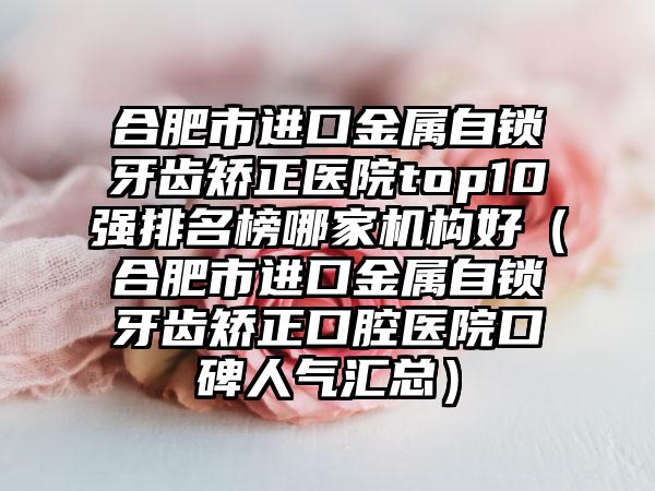 合肥市进口金属自锁牙齿矫正医院top10强排名榜哪家机构好（合肥市进口金属自锁牙齿矫正口腔医院口碑人气汇总）