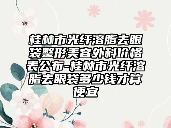 桂林市光纤溶脂去眼袋整形美容外科价格表公布-桂林市光纤溶脂去眼袋多少钱才算便宜