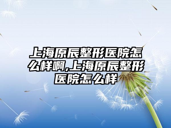 上海原辰整形医院怎么样啊,上海原辰整形医院怎么样