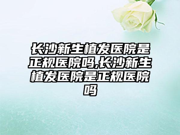 长沙新生植发医院是正规医院吗,长沙新生植发医院是正规医院吗