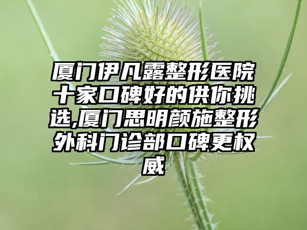 厦门伊凡露整形医院十家口碑好的供你挑选,厦门思明颜施整形外科门诊部口碑更权威