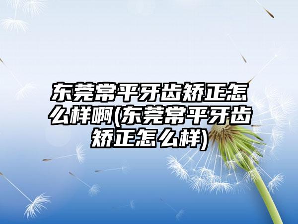 东莞常平牙齿矫正怎么样啊(东莞常平牙齿矫正怎么样)