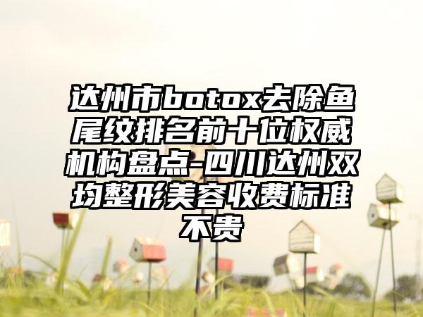 达州市botox去除鱼尾纹排名前十位权威机构盘点-四川达州双均整形美容收费标准不贵