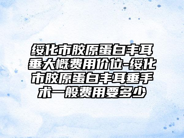 绥化市胶原蛋白丰耳垂大概费用价位-绥化市胶原蛋白丰耳垂手术一般费用要多少