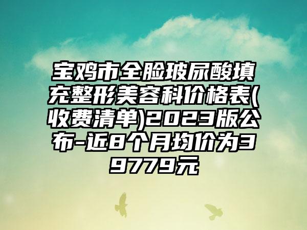 宝鸡市全脸玻尿酸填充整形美容科价格表(收费清单)2023版公布-近8个月均价为39779元