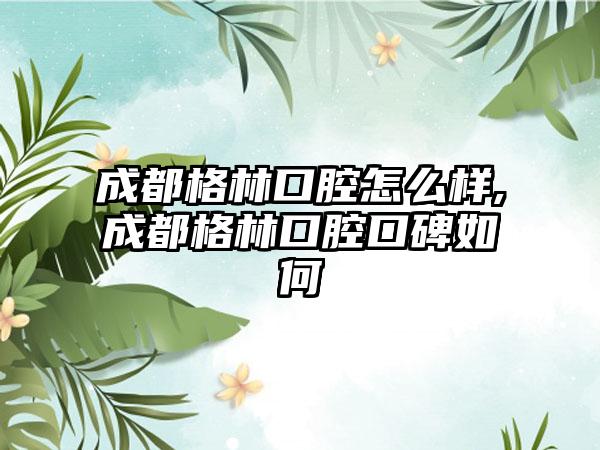 成都格林口腔怎么样,成都格林口腔口碑如何