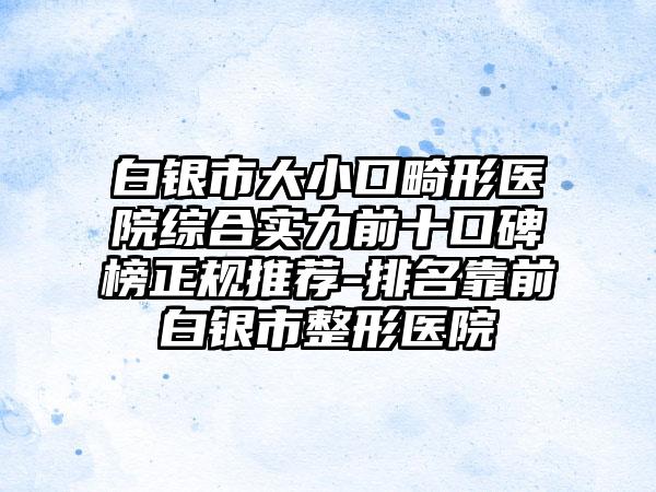 白银市大小口畸形医院综合实力前十口碑榜正规推荐-排名靠前白银市整形医院