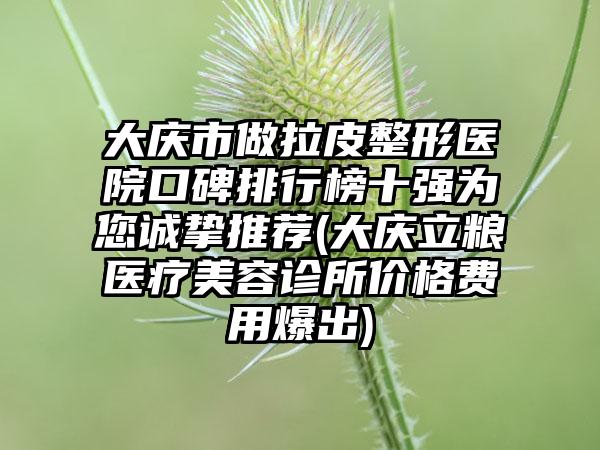 大庆市做拉皮整形医院口碑排行榜十强为您诚挚推荐(大庆立粮医疗美容诊所价格费用爆出)