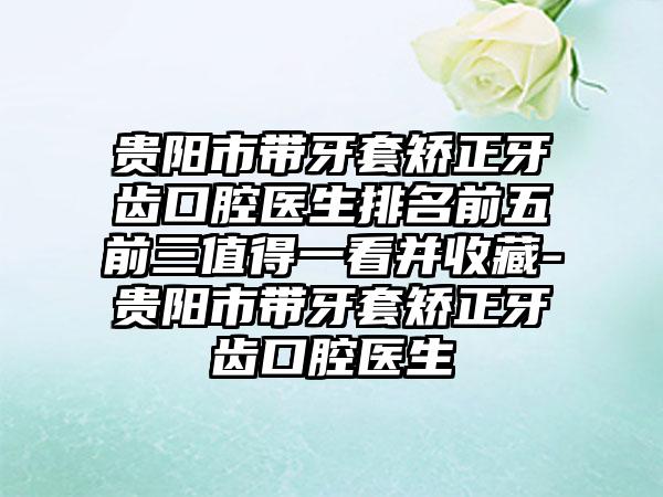 贵阳市带牙套矫正牙齿口腔医生排名前五前三值得一看并收藏-贵阳市带牙套矫正牙齿口腔医生