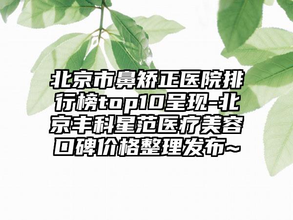 北京市鼻矫正医院排行榜top10呈现-北京丰科星范医疗美容口碑价格整理发布~