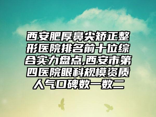 西安肥厚鼻尖矫正整形医院排名前十位综合实力盘点,西安市第四医院眼科规模资质人气口碑数一数二