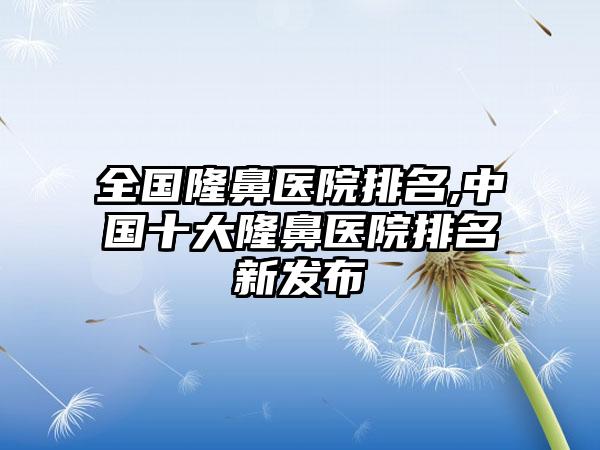 全国隆鼻医院排名,中国十大隆鼻医院排名新发布